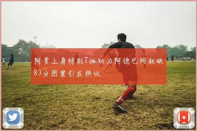 阿贾上身特别T恤助力阿德巴约狂砍83分图案引发热议