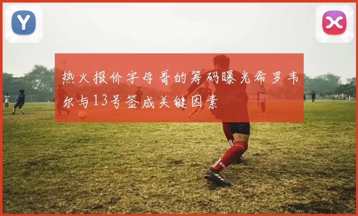 热火报价字母哥的筹码曝光希罗韦尔与13号签成关键因素