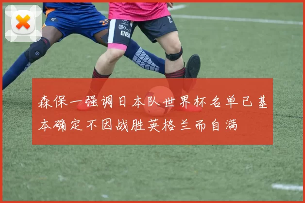 森保一强调日本队世界杯名单已基本确定不因战胜英格兰而自满