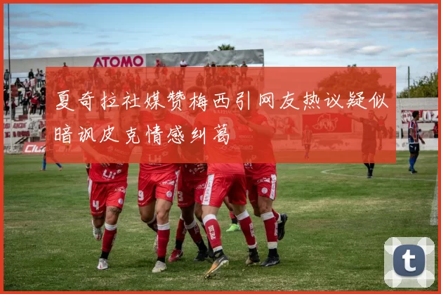 夏奇拉社媒赞梅西引网友热议疑似暗讽皮克情感纠葛