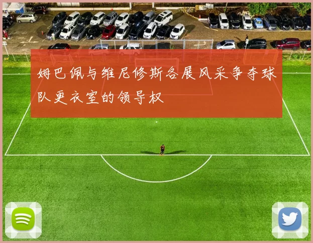 姆巴佩与维尼修斯各展风采争夺球队更衣室的领导权