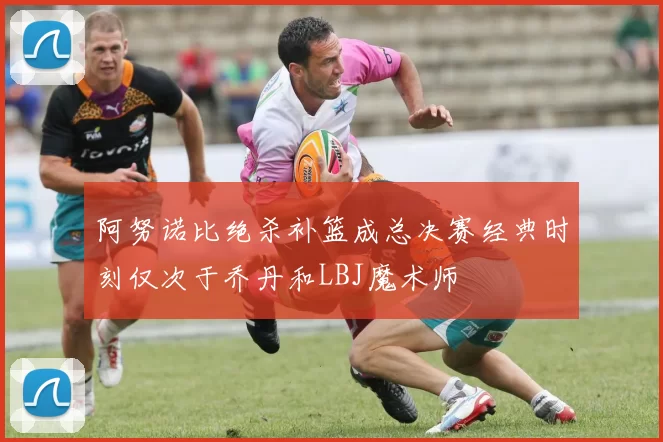 阿努诺比绝杀补篮成总决赛经典时刻仅次于乔丹和LBJ魔术师