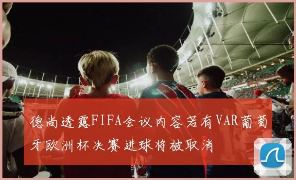 德尚透露FIFA会议内容若有VAR葡萄牙欧洲杯决赛进球将被取消