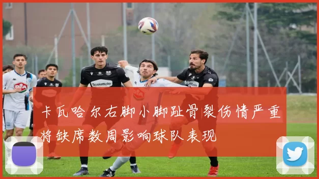 卡瓦哈尔右脚小脚趾骨裂伤情严重将缺席数周影响球队表现