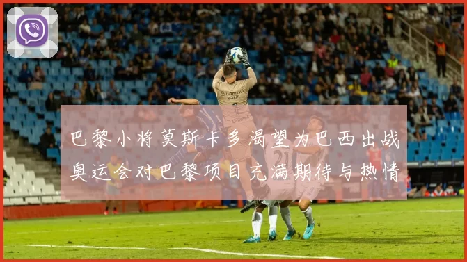 巴黎小将莫斯卡多渴望为巴西出战奥运会对巴黎项目充满期待与热情