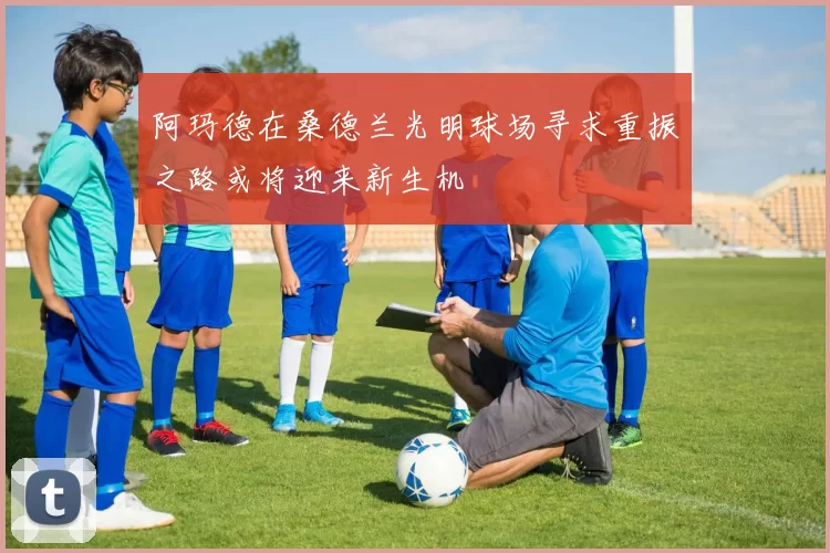 阿玛德在桑德兰光明球场寻求重振之路或将迎来新生机