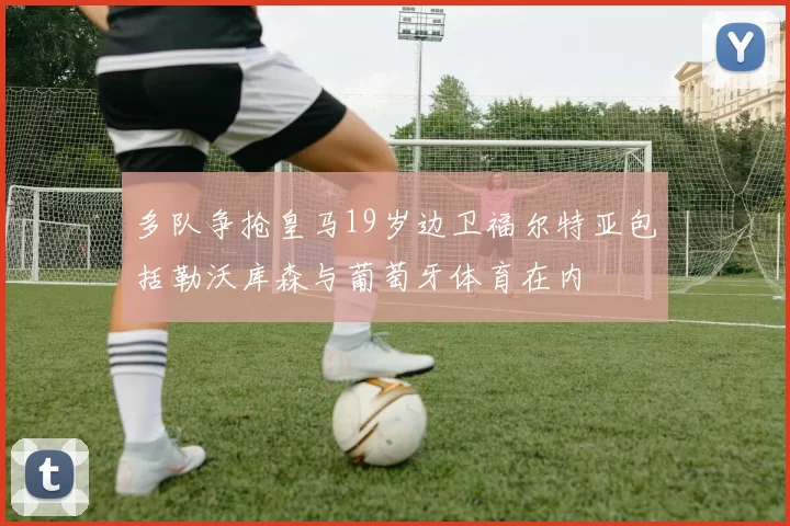 多队争抢皇马19岁边卫福尔特亚包括勒沃库森与葡萄牙体育在内