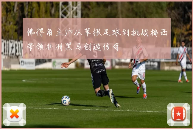 佛得角主帅从草根足球到挑战梅西带领非洲黑马创造传奇