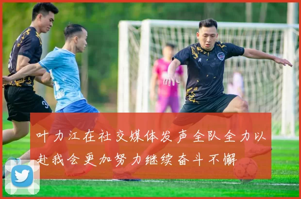 叶力江在社交媒体发声全队全力以赴我会更加努力继续奋斗不懈