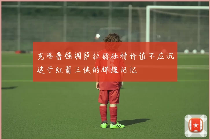 克洛普强调萨拉赫独特价值不应沉迷于红箭三侠的辉煌记忆