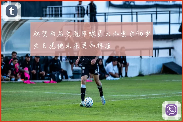 祝贺两届总冠军球员大加索尔46岁生日愿他未来更加辉煌
