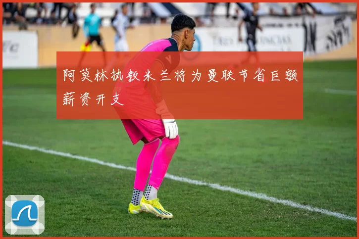 阿莫林执教米兰将为曼联节省巨额薪资开支