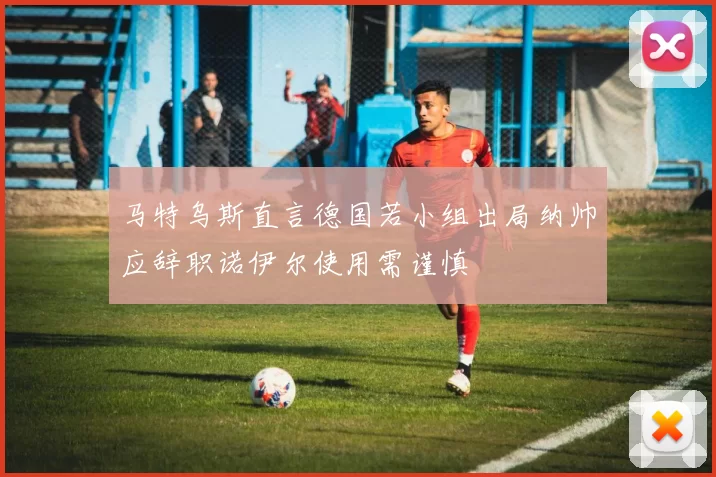 马特乌斯直言德国若小组出局纳帅应辞职诺伊尔使用需谨慎