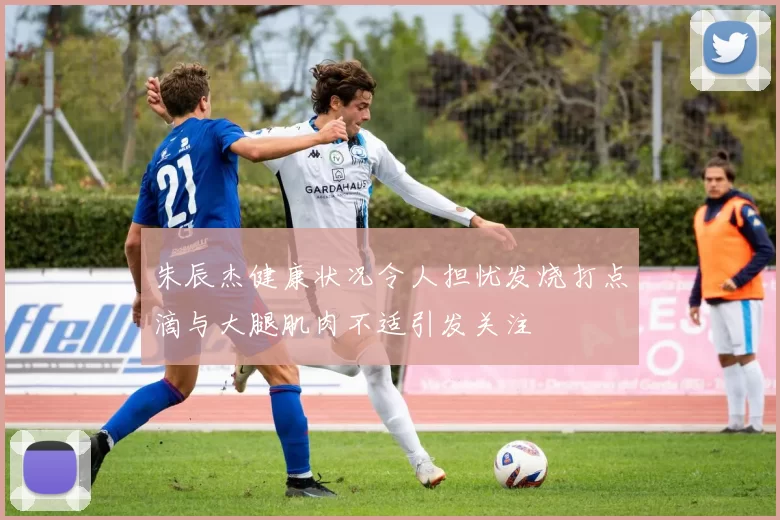 朱辰杰健康状况令人担忧发烧打点滴与大腿肌肉不适引发关注
