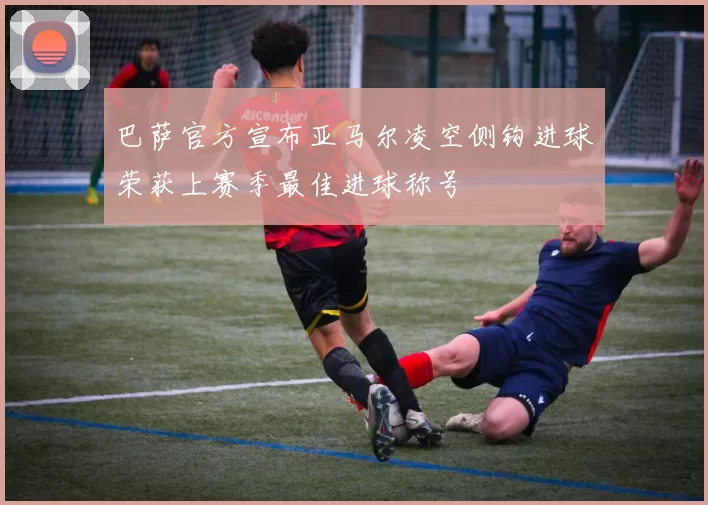 巴萨官方宣布亚马尔凌空侧钩进球荣获上赛季最佳进球称号