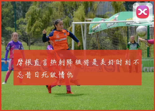 摩根直言热刺降级将是美好时刻不忘昔日死敌情仇