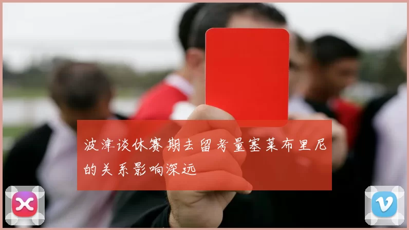 波津谈休赛期去留考量塞莱布里尼的关系影响深远