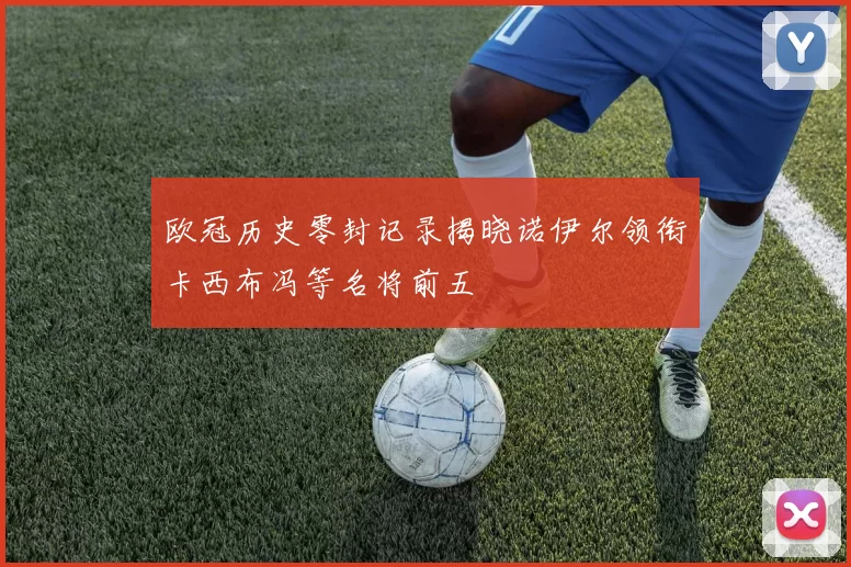欧冠历史零封记录揭晓诺伊尔领衔卡西布冯等名将前五